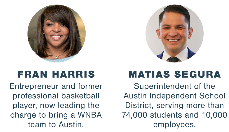 FRAN HARRIS: Entrepreneur and former professional basketball player, now leading the charge to bring a WNBA team to Austin. MATIAS SEGURA: Superintendent of the Austin Independent School District, serving more than 74,000 students and 10,000 employees.